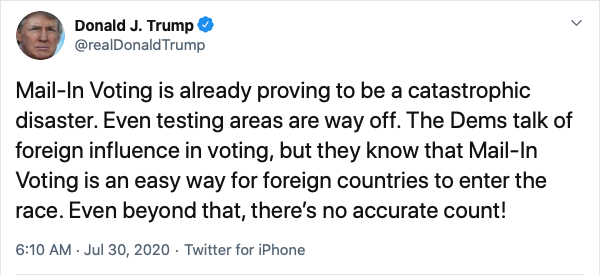 Donald J. Trump @realDonaldTrump Jul 30, 2020
Mail-In Voting is already proving to be a catastrophic disaster. Even testing areas are way off. The Dems talk of foreign influence in voting, but they know that Mail-In Voting is an easy way for foreign countries to enter the race. Even beyond that, there’s no accurate count!